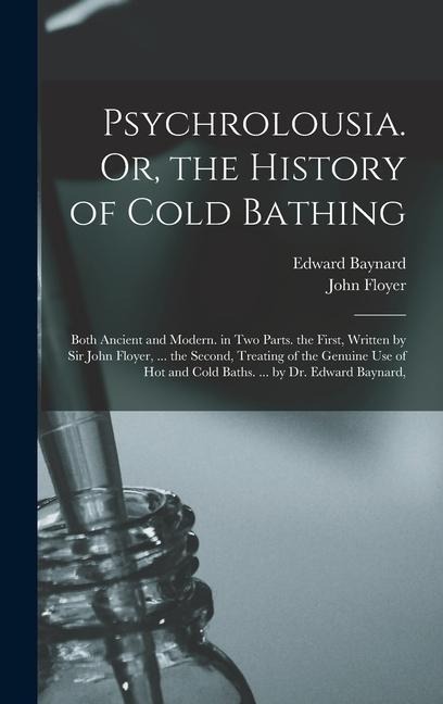 Psychrolousia. Or, the History of Cold Bathing: Both Ancient and Modern. in Two Parts. the First, Written by Sir John Floyer, ... the Second, Treating of the Genuine Use of Hot and Cold Baths. ... by Dr. Edward Baynard,