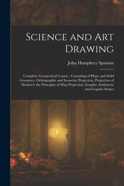 Science and Art Drawing: Complete Geometrical Course; Consisting of Plane and Solid Geometry, Orthographic and Isometric Projection, Projection