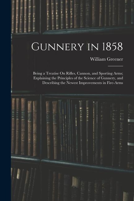 Gunnery in 1858: Being a Treatise On Rifles, Cannon, and Sporting Arms; Explaining the Principles of the Science of Gunnery, and Descri