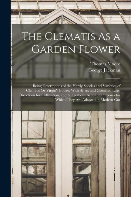 The Clematis As a Garden Flower: Being Descriptions of the Hardy Species and Varieties of Clematis Or Virgin's Bower, With Select and Classified Lists
