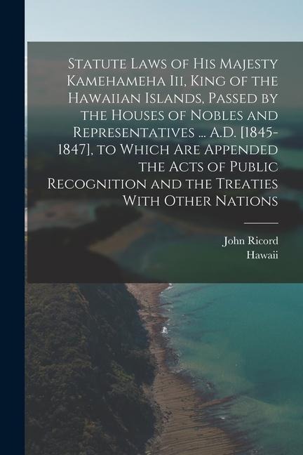 Statute Laws of His Majesty Kamehameha Iii, King of the Hawaiian Islands, Passed by the Houses of Nobles and Representatives ... A.D. [1845-1847], to