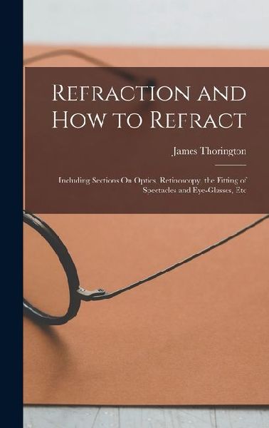 Refraction and How to Refract: Including Sections On Optics, Retinoscopy, the Fitting of Spectacles and Eye-Glasses, Etc