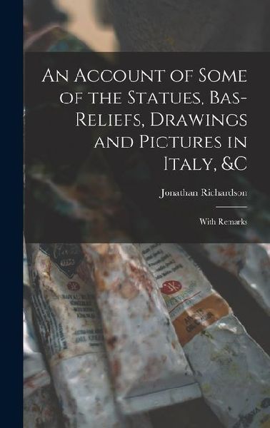 An Account of Some of the Statues, Bas-Reliefs, Drawings and Pictures in Italy, &c: With Remarks: With Remarks