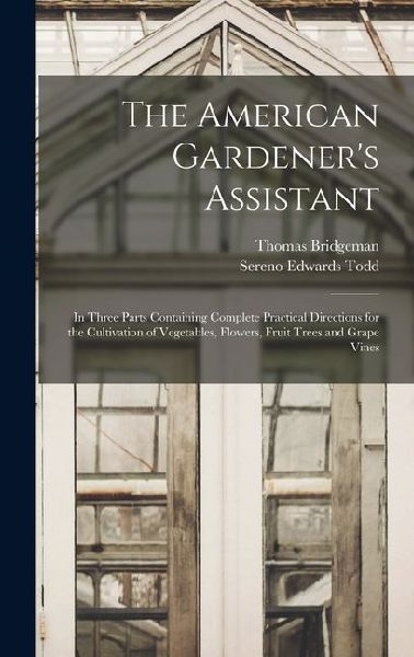 The American Gardener's Assistant: In Three Parts Containing Complete Practical Directions for the Cultivation of Vegetables, Flowers, Fruit Trees and: In Three Parts Containing Complete Practical Directions for the Cultivation of Vegetables, Flowers, Fru