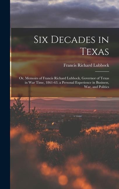 Six Decades in Texas: Or, Memoirs of Francis Richard Lubbock, Governor of Texas in War Time, 1861-63. a Personal Experience in Business, War