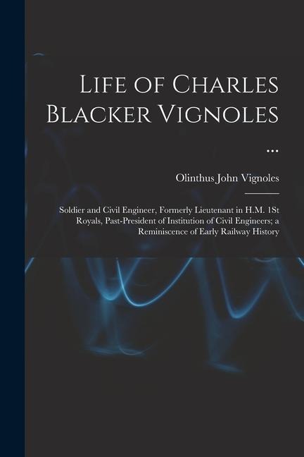 Life of Charles Blacker Vignoles ...: Soldier and Civil Engineer, Formerly Lieutenant in H.M. 1St Royals, Past-President of Institution of Civil Engin