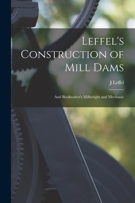 Leffels Construction of Mill Dams: And Bookwalters Millwright and Mechanic