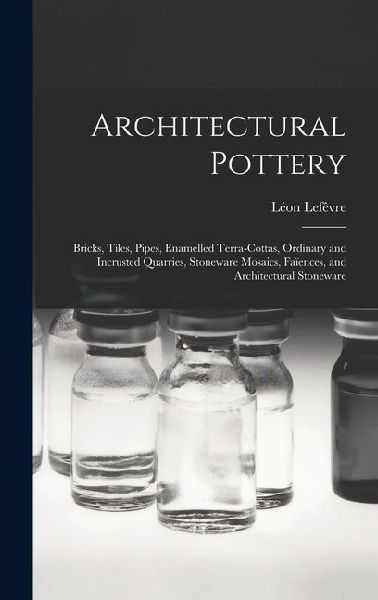 Architectural Pottery: Bricks, Tiles, Pipes, Enamelled Terra-Cottas, Ordinary and Incrusted Quarries, Stoneware Mosaics, Faïences, and Architectural Stoneware
