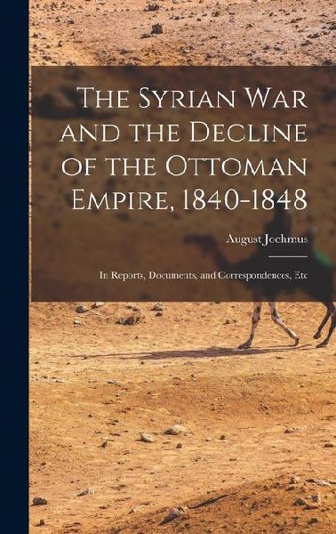 The Syrian War and the Decline of the Ottoman Empire, 1840-1848: In Reports, Documents, and Correspondences, Etc