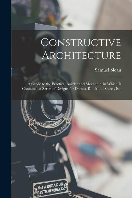 Constructive Architecture: A Guide to the Practical Builder and Mechanic. in Which Is Contained a Series of Designs for Domes, Roofs and Spires, Etc