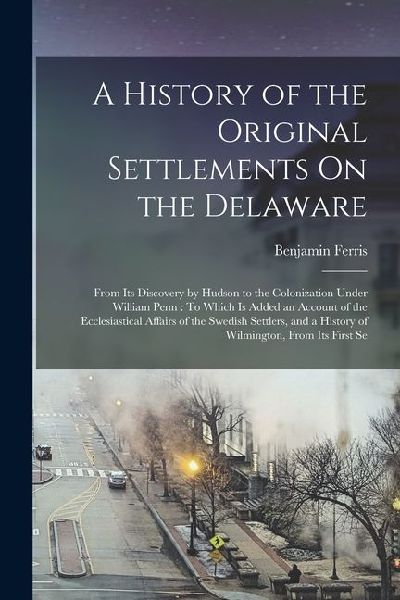 A History of the Original Settlements On the Delaware: From Its Discovery by Hudson to the Colonization Under William Penn: To Which Is Added an Accou