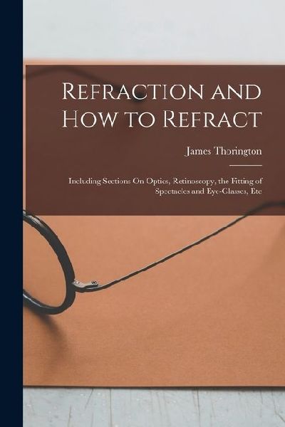 Refraction and How to Refract: Including Sections On Optics, Retinoscopy, the Fitting of Spectacles and Eye-Glasses, Etc