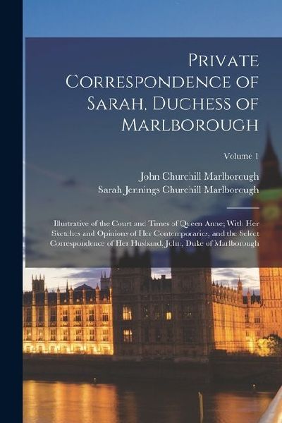 Private Correspondence of Sarah, Duchess of Marlborough: Illustrative of the Court and Times of Queen Anne; With Her Sketches and Opinions of Her Cont