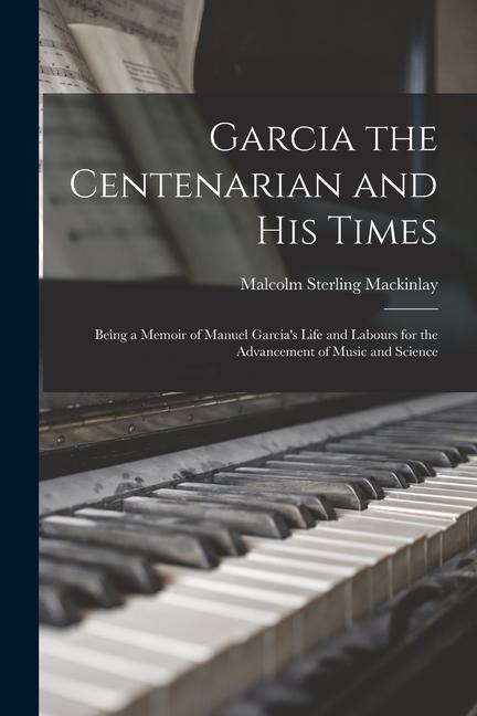 Garcia the Centenarian and His Times: Being a Memoir of Manuel Garcias Life and Labours for the Advancement of Music and Science
