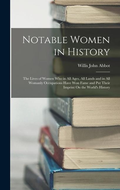 Notable Women in History: The Lives of Women Who in All Ages, All Lands and in All Womanly Occupations Have Won Fame and Put Their Imprint On the World's History