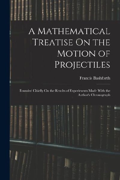 A Mathematical Treatise On the Motion of Projectiles: Founded Chiefly On the Results of Experiments Made With the Authors Chronograph