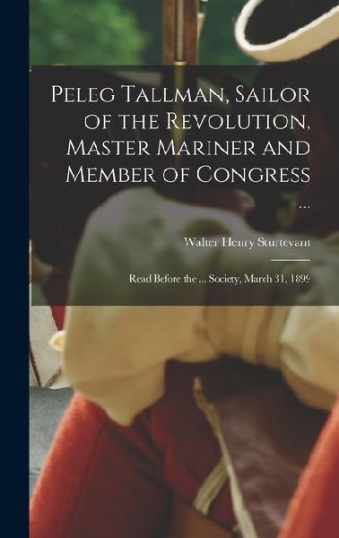 Peleg Tallman, Sailor of the Revolution, Master Mariner and Member of Congress ...; Read Before the ... Society, March 31, 1899