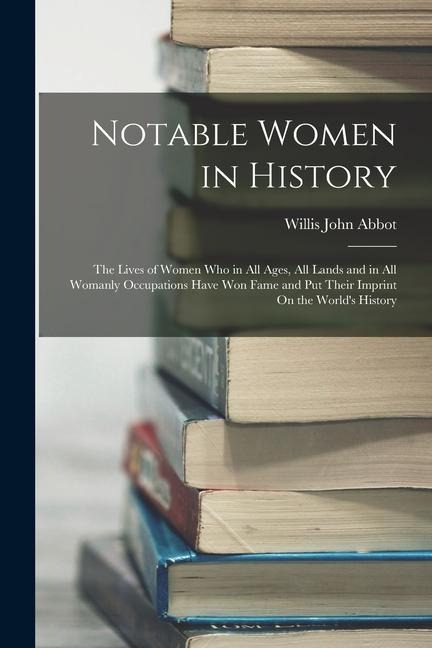 Notable Women in History: The Lives of Women Who in All Ages, All Lands and in All Womanly Occupations Have Won Fame and Put Their Imprint On the Worlds History