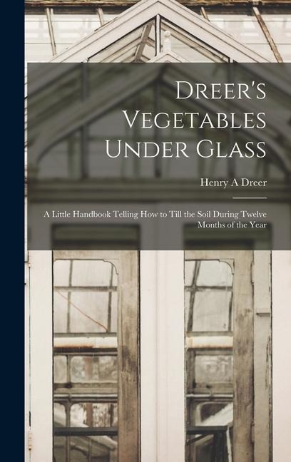 Dreers Vegetables Under Glass: A Little Handbook Telling how to Till the Soil During Twelve Months of the Year