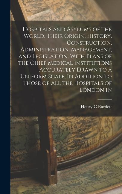 Hospitals and Asylums of the World, Their Origin, History, Construction, Administration, Management, and Legislation, With Plans of the Chief Medical Institutions Accurately Drawn to a Uniform Scale, In Addition to Those of all the Hospitals of London In