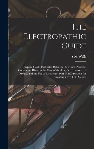 The Electropathic Guide: Prepared With Particular Reference to Home Practice; Containing Hints on the Care of the Sick, the Treatment of Disease, and the use of Electricity; With Full Directions for Treating Over 100 Diseases