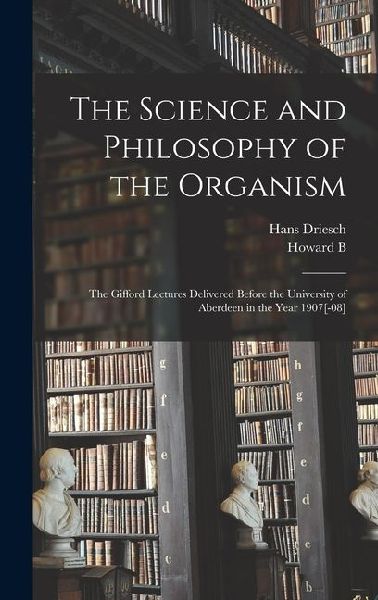 The Science and Philosophy of the Organism; the Gifford Lectures Delivered Before the University of Aberdeen in the Year 1907[-08]