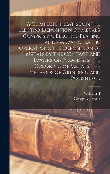 A Complete Treatise on the Electro-deposition of Metals. Comprising Electro-plating and Galvanoplastic Operations, the Deposition of Metals by the Con