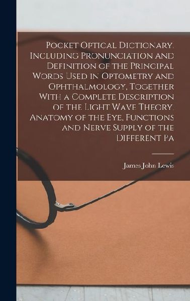 Pocket Optical Dictionary, Including Pronunciation and Definition of the Principal Words Used in Optometry and Ophthalmology, Together With a Complete Description of the Light Wave Theory, Anatomy of the eye, Functions and Nerve Supply of the Different Pa