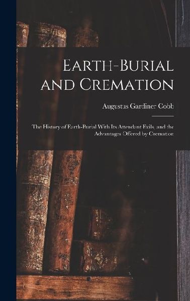 Earth-burial and Cremation; the History of Earth-burial With its Attendant Evils, and the Advantages Offered by Cremation