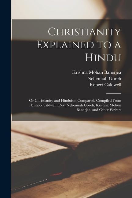 Christianity Explained to a Hindu: Or Christianity and Hinduism Compared. Compiled From Bishop Caldwell, Rev. Nehemiah Goreh, Krishna Mohun Banerjea,