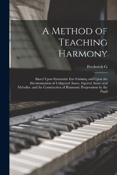A Method of Teaching Harmony: Based Upon Systematic Ear-training and Upon the Harmonization of Unfigured Basses, Figured Basses and Melodies, and th