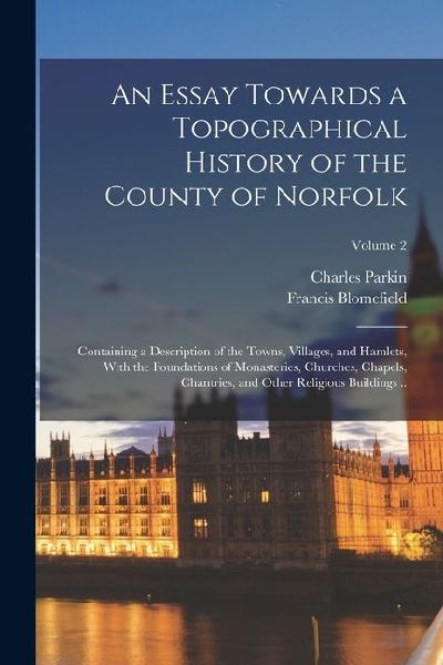An Essay Towards a Topographical History of the County of Norfolk: Containing a Description of the Towns, Villages, and Hamlets, With the Foundations