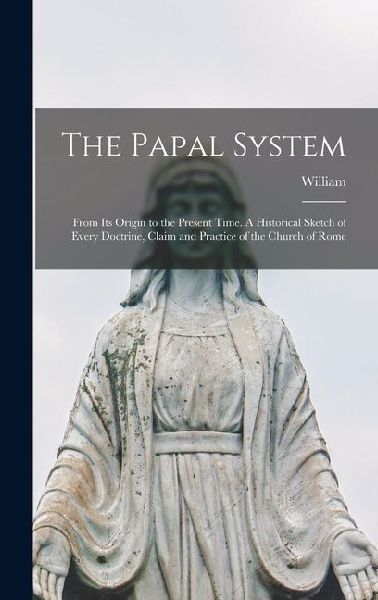 The Papal System: From Its Origin to the Present Time. A Historical Sketch of Every Doctrine, Claim and Practice of the Church of Rome