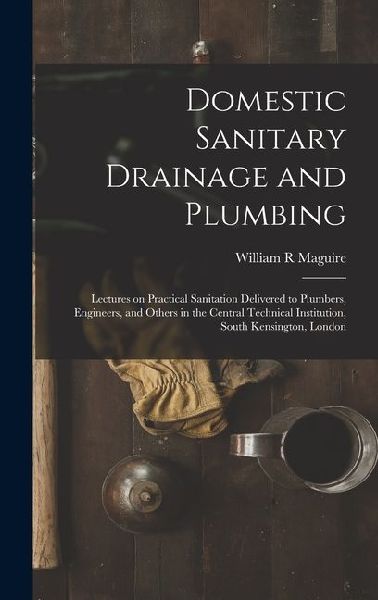 Domestic Sanitary Drainage and Plumbing: Lectures on Practical Sanitation Delivered to Plumbers, Engineers, and Others in the Central Technical Institution, South Kensington, London