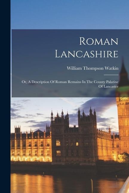 Roman Lancashire: Or, A Description Of Roman Remains In The County Palatine Of Lancaster