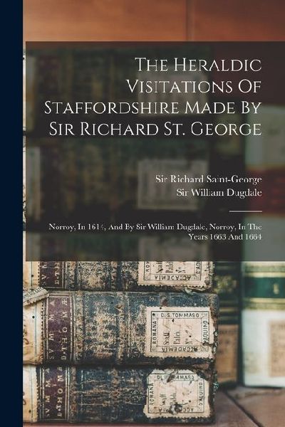 The Heraldic Visitations Of Staffordshire Made By Sir Richard St. George: Norroy, In 1614, And By Sir William Dugdale, Norroy, In The Years 1663 And 1