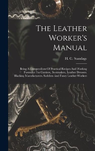 The Leather Worker's Manual: Being A Compendium Of Practical Recipes And Working Formulae For Curriers, Bootmakers, Leather Dressers, Blacking Manu