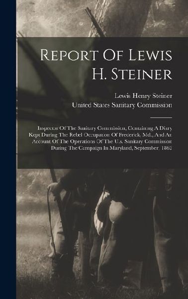 Report Of Lewis H. Steiner: Inspector Of The Sanitary Commission, Containing A Diary Kept During The Rebel Occupation Of Frederick, Md., And An Account Of The Operations Of The U.s. Sanitary Commission During The Campaign In Maryland, September, 1862