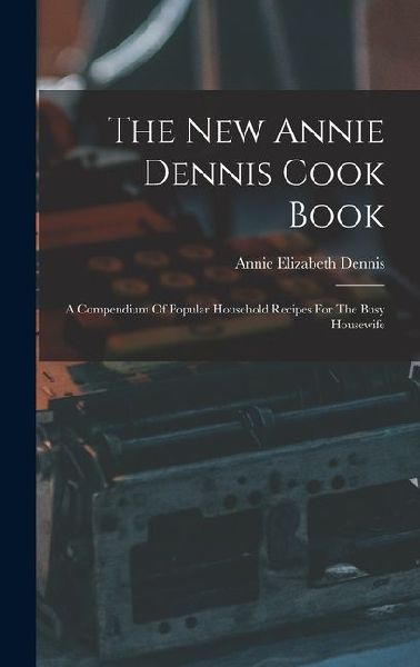 The New Annie Dennis Cook Book: A Compendium Of Popular Household Recipes For The Busy Housewife