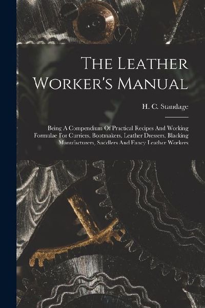 The Leather Workers Manual: Being A Compendium Of Practical Recipes And Working Formulae For Curriers, Bootmakers, Leather Dressers, Blacking Manu