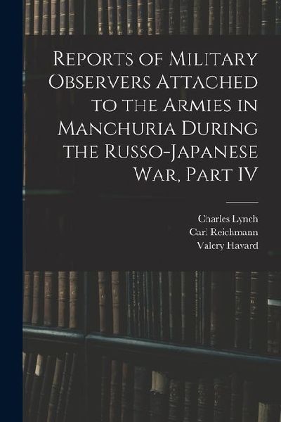 Reports of Military Observers Attached to the Armies in Manchuria During the Russo-Japanese War, Part IV