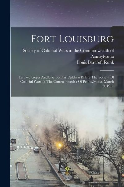 Fort Louisburg: Its Two Sieges And Site To-day: Address Before The Society Of Colonial Wars In The Commonwealth Of Pennsylvania, March 9, 1911
