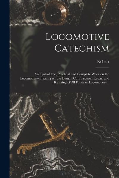 Locomotive Catechism; an Up-to-date, Practical and Complete Work on the Locomotive--treating on the Design, Construction, Repair and Running of All Ki