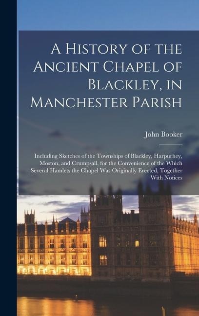 A History of the Ancient Chapel of Blackley, in Manchester Parish: Including Sketches of the Townships of Blackley, Harpurhey, Moston, and Crumpsall, for the Convenience of the Which Several Hamlets the Chapel Was Originally Erected, Together With Notices