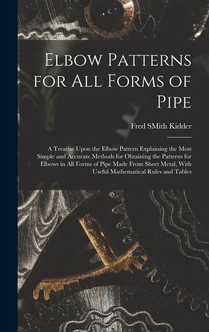Elbow Patterns for All Forms of Pipe: A Treatise Upon the Elbow Pattern Explaining the Most Simple and Accurate Methods for Obtaining the Patterns for Elbows in All Forms of Pipe Made From Sheet Metal, With Useful Mathematical Rules and Tables