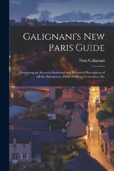 Galignanis New Paris Guide: Containing an Accurate Statistical and Historical Description of All the Institutions, Public Edifices, Curiosities, E