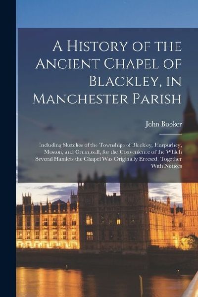 A History of the Ancient Chapel of Blackley, in Manchester Parish: Including Sketches of the Townships of Blackley, Harpurhey, Moston, and Crumpsall,