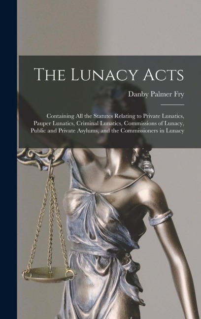The Lunacy Acts: Containing All the Statutes Relating to Private Lunatics, Pauper Lunatics, Criminal Lunatics, Commissions of Lunacy, Public and Private Asylums, and the Commissioners in Lunacy