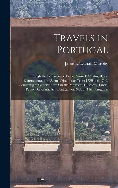 Travels in Portugal: Through the Provinces of Entre Douro E Minho, Beira, Estremadura, and Alem-Tejo, in the Years 1789 and 1790, Consisting of Observations On the Manners, Customs, Trade, Public Buildings, Arts, Antiquities, &c. of That Kingdom
