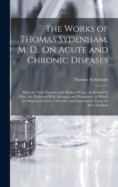The Works of Thomas Sydenham, M. D., On Acute and Chronic Diseases: Wherein Their Histories and Modes of Cure, As Recited by Him, Are Delivered With Accuracy and Perspicuity. to Which Are Subjoined Notes, Corrective and Explanatory, From the Most Eminent